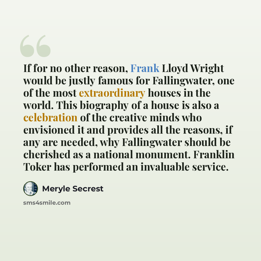 “If for no other reason, Frank Lloyd Wright would be justly famous for Fallingwater, one of the most extraordinary houses in the world. This biography of a house is also a celebration of the creative minds who envisioned it and provides all the reasons, if any are needed, why Fallingwater should be…” quote by Meryle Secrest