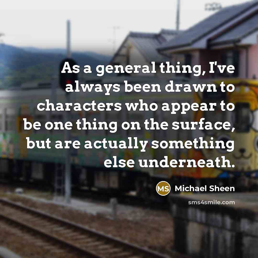 “As a general thing, I've always been drawn to characters who appear to be one thing on the surface, but are actually something else underneath.” quote by Michael Sheen
