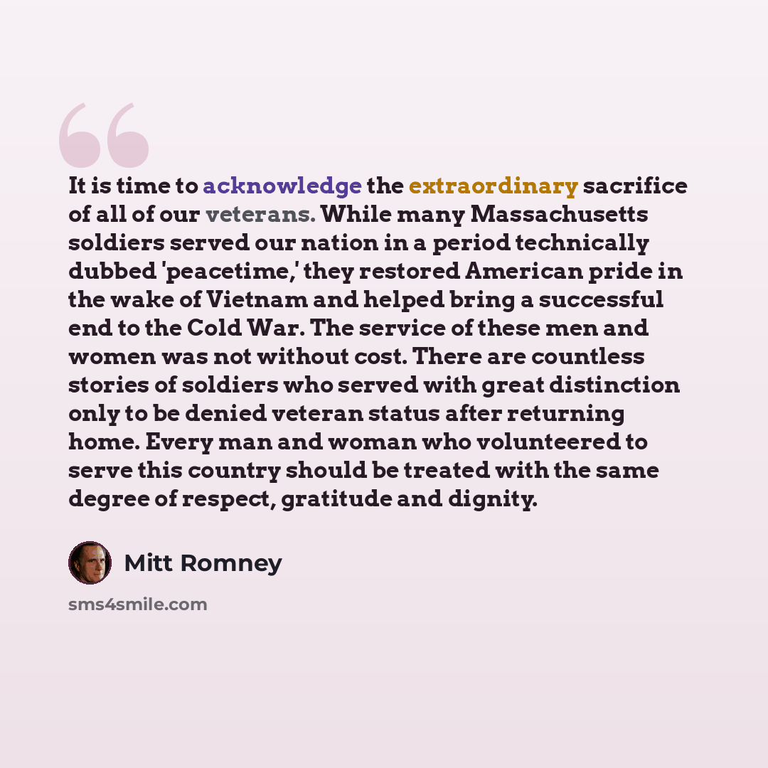 “It is time to acknowledge the extraordinary sacrifice of all of our veterans. While many Massachusetts soldiers served our nation in a period technically dubbed 'peacetime,' they restored American pride in the wake of Vietnam and helped bring a successful end to the Cold War. The service of these…” quote by Mitt Romney