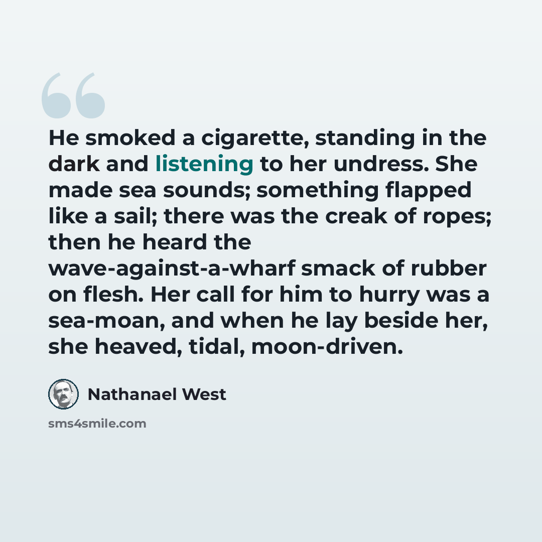“He smoked a cigarette, standing in the dark and listening to her undress. She made sea sounds; something flapped like a sail; there was the creak of ropes; then he heard the wave-against-a-wharf smack of rubber on flesh. Her call for him to hurry was a sea-moan, and when he lay beside her, she…” quote by Nathanael West