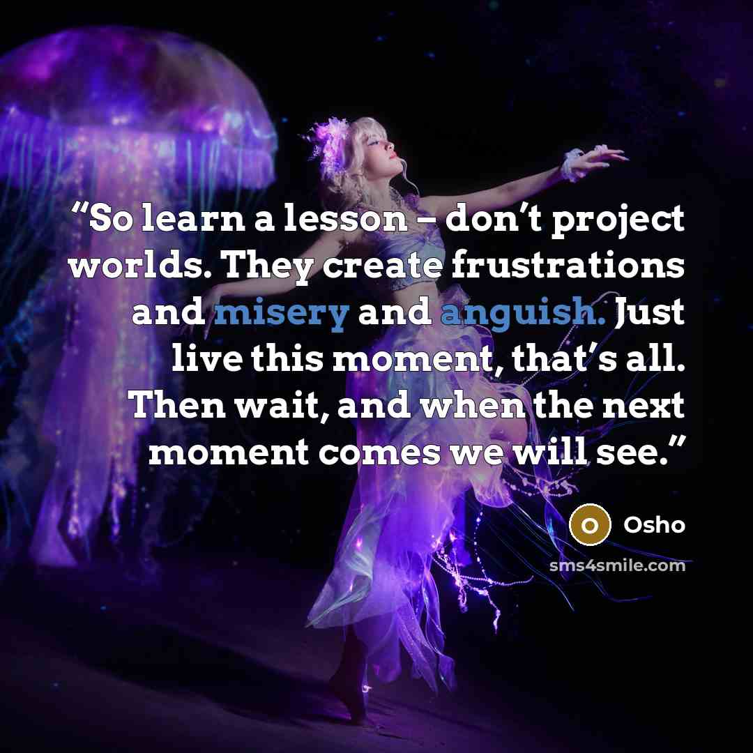 “So learn a lesson – don’t project worlds. They create frustrations and misery and anguish. Just live this moment, that’s all. Then wait, and when the next moment comes we will see.” quote by Osho