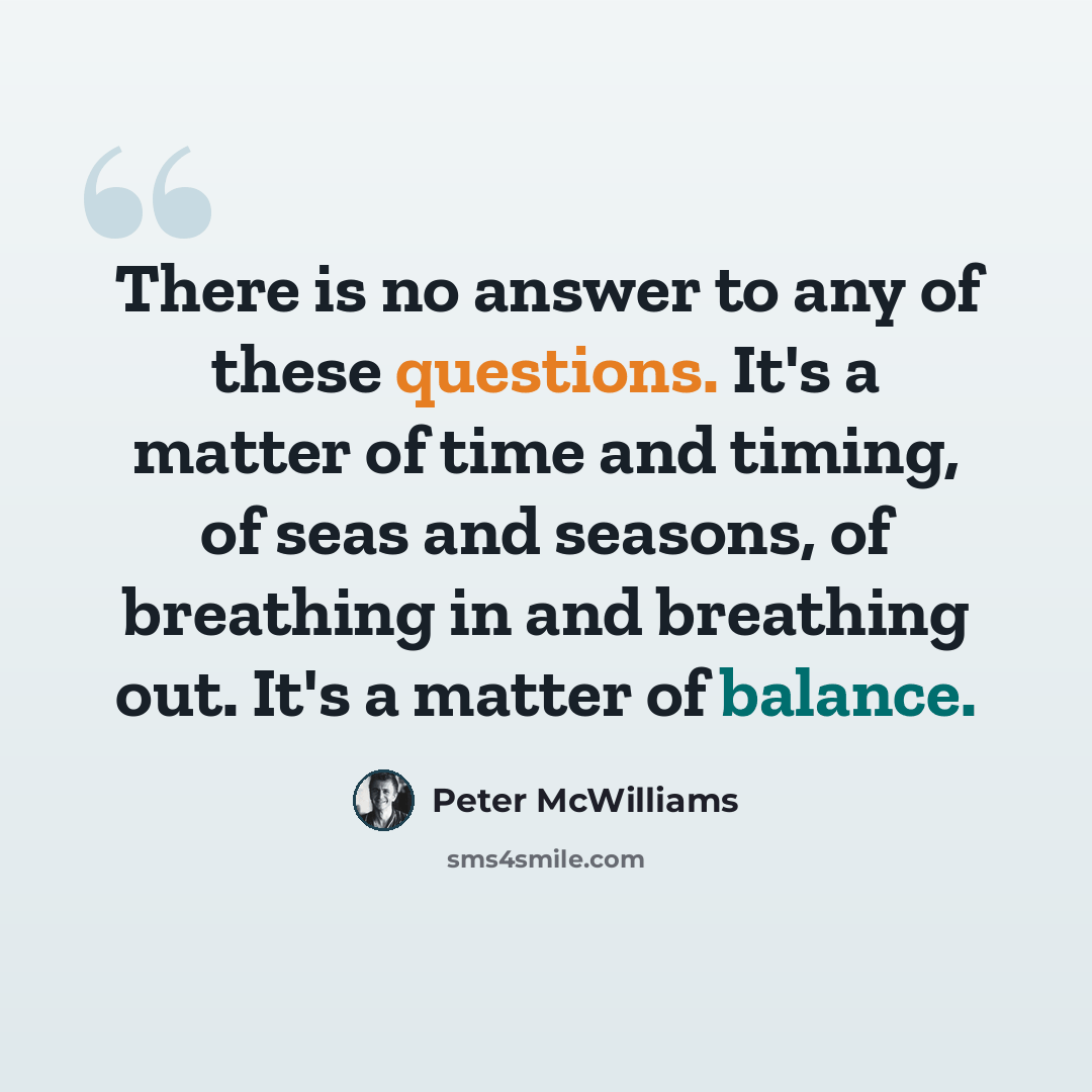 “There is no answer to any of these questions. It's a matter of time and timing, of seas and seasons, of breathing in and breathing out. It's a matter of balance.” quote by Peter McWilliams
