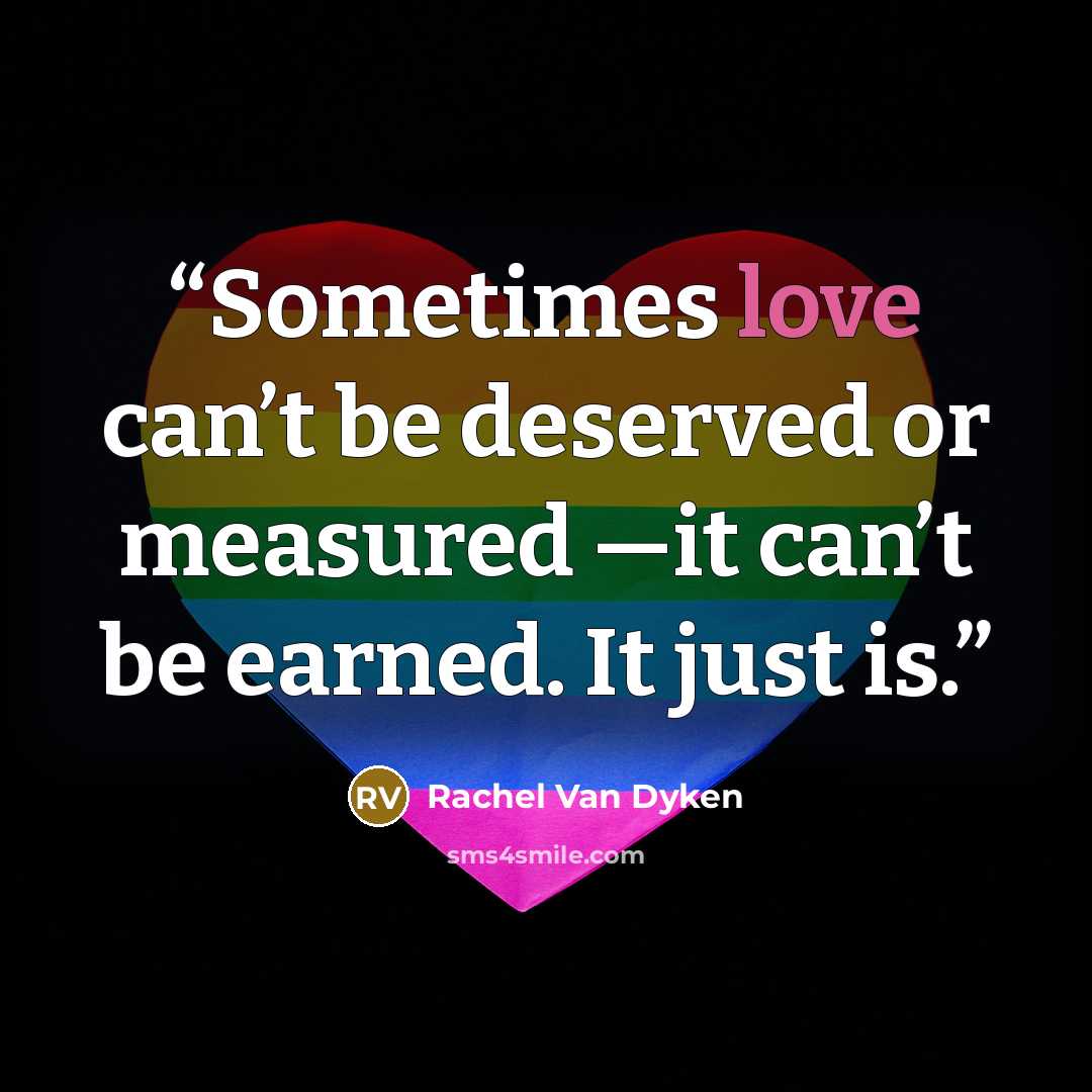 “Sometimes love can’t be deserved or measured —it can’t be earned. It just is.” quote by Rachel Van Dyken