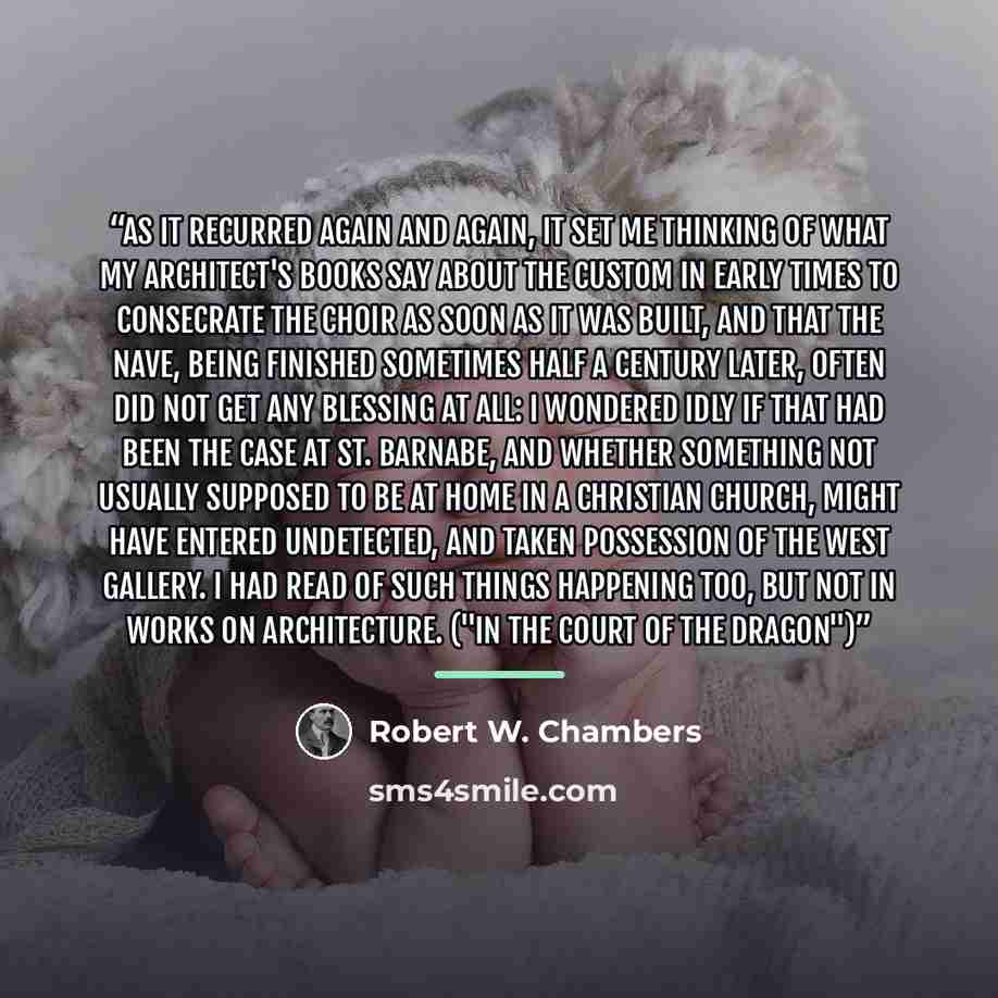 “As it recurred again and again, it set me thinking of what my architect's books say about the custom in early times to consecrate the choir as soon as it was built, and that the nave, being finished sometimes half a century later, often did not get any blessing at all: I wondered idly if that had…” quote by Robert W. Chambers