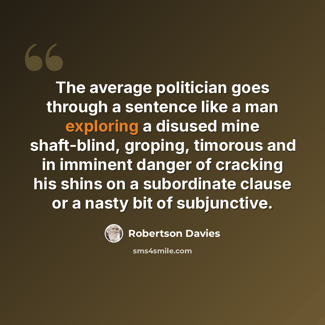 “The average politician goes through a sentence like a man exploring a disused mine shaft-blind, groping, timorous and in imminent danger of cracking his shins on a subordinate clause or a nasty bit of subjunctive.” quote by Robertson Davies