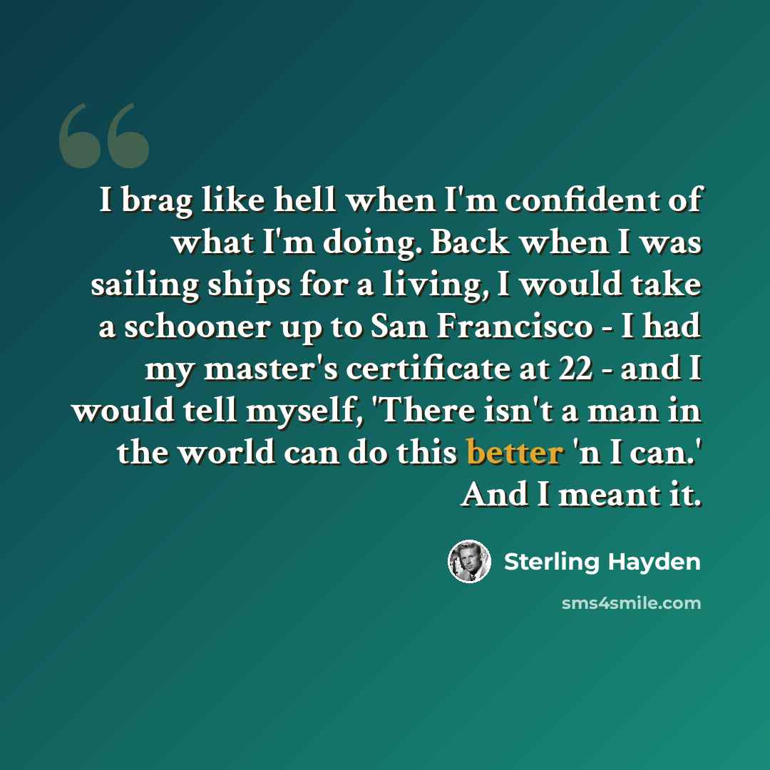 “I brag like hell when I'm confident of what I'm doing. Back when I was sailing ships for a living, I would take a schooner up to San Francisco - I had my master's certificate at 22 - and I would tell myself, 'There isn't a man in the world can do this better 'n I can.' And I meant it.” quote by Sterling Hayden