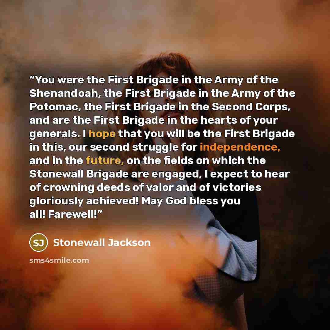 “You were the First Brigade in the Army of the Shenandoah, the First Brigade in the Army of the Potomac, the First Brigade in the Second Corps, and are the First Brigade in the hearts of your generals. I hope that you will be the First Brigade in this, our second struggle for independence, and in…” quote by Stonewall Jackson