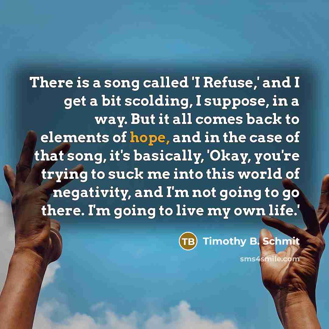 “There is a song called 'I Refuse,' and I get a bit scolding, I suppose, in a way. But it all comes back to elements of hope, and in the case of that song, it's basically, 'Okay, you're trying to suck me into this world of negativity, and I'm not going to go there. I'm going to live my own life.'” quote by Timothy B. Schmit