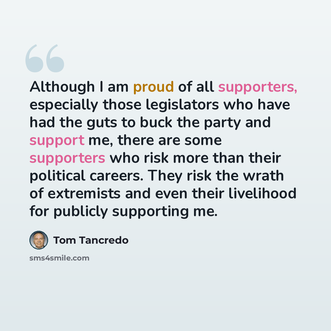 “Although I am proud of all supporters, especially those legislators who have had the guts to buck the party and support me, there are some supporters who risk more than their political careers. They risk the wrath of extremists and even their livelihood for publicly supporting me.” quote by Tom Tancredo