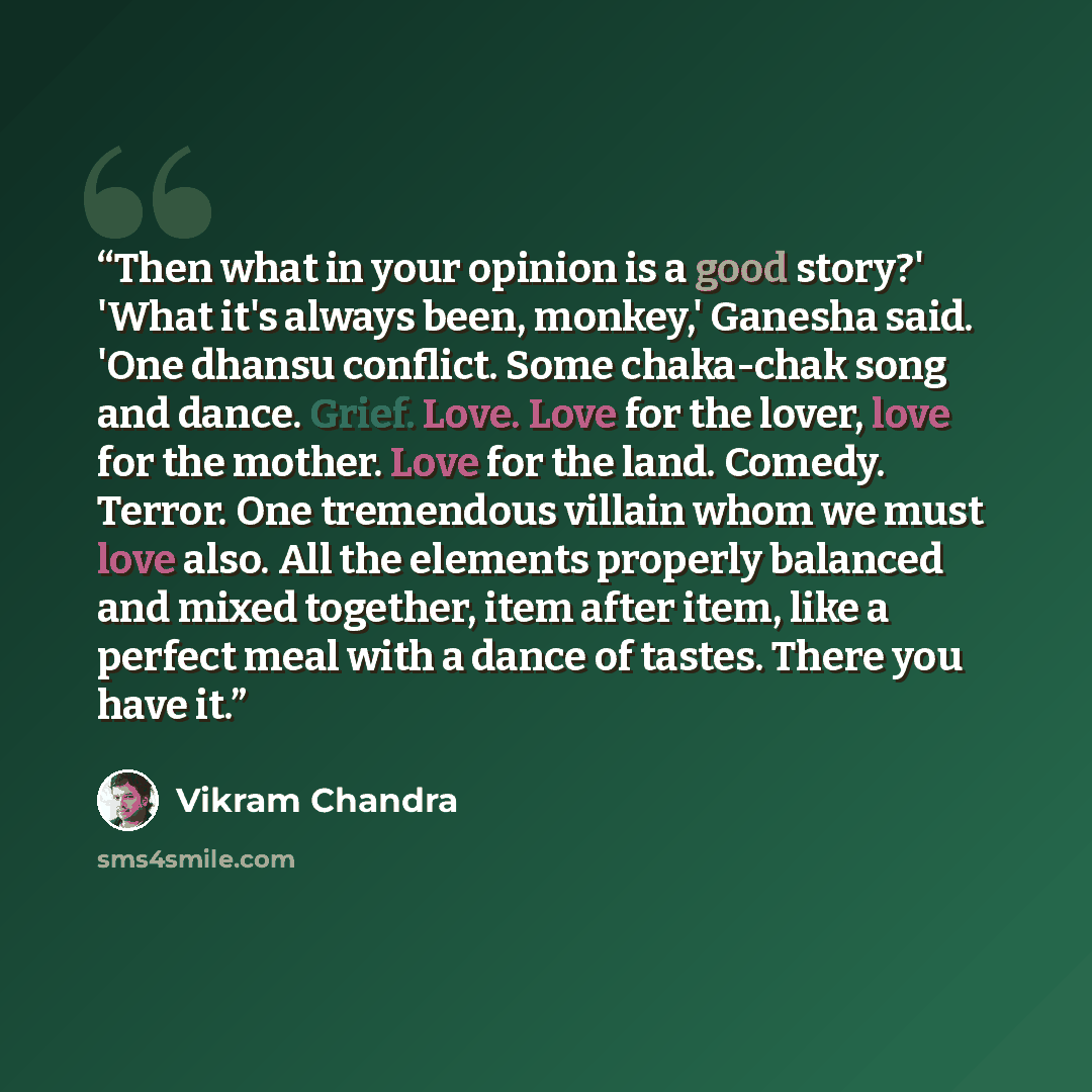 “Then what in your opinion is a good story?' 'What it's always been, monkey,' Ganesha said. 'One dhansu conflict. Some chaka-chak song and dance. Grief. Love. Love for the lover, love for the mother. Love for the land. Comedy. Terror. One tremendous villain whom we must love also. All the elements…” quote by Vikram Chandra
