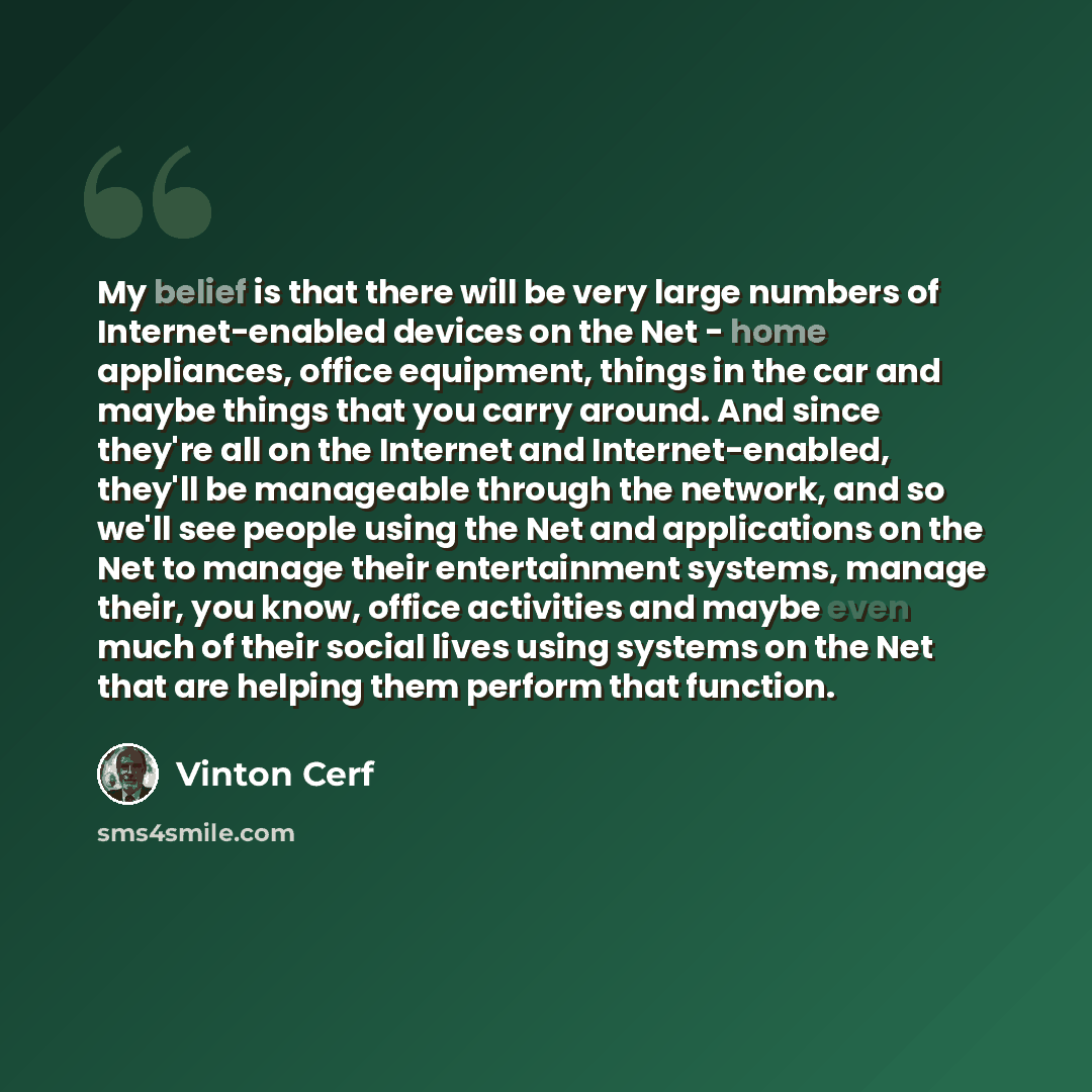 “My belief is that there will be very large numbers of Internet-enabled devices on the Net - home appliances, office equipment, things in the car and maybe things that you carry around. And since they're all on the Internet and Internet-enabled, they'll be manageable through the network, and so…” quote by Vinton Cerf