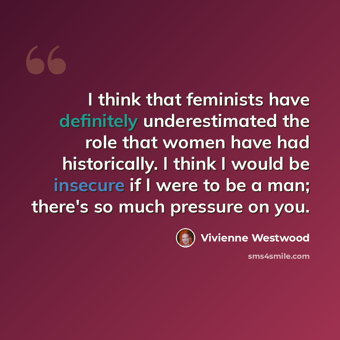 “I think that feminists have definitely underestimated the role that women have had historically. I think I would be insecure if I were to be a man; there's so much pressure on you.” quote by Vivienne Westwood