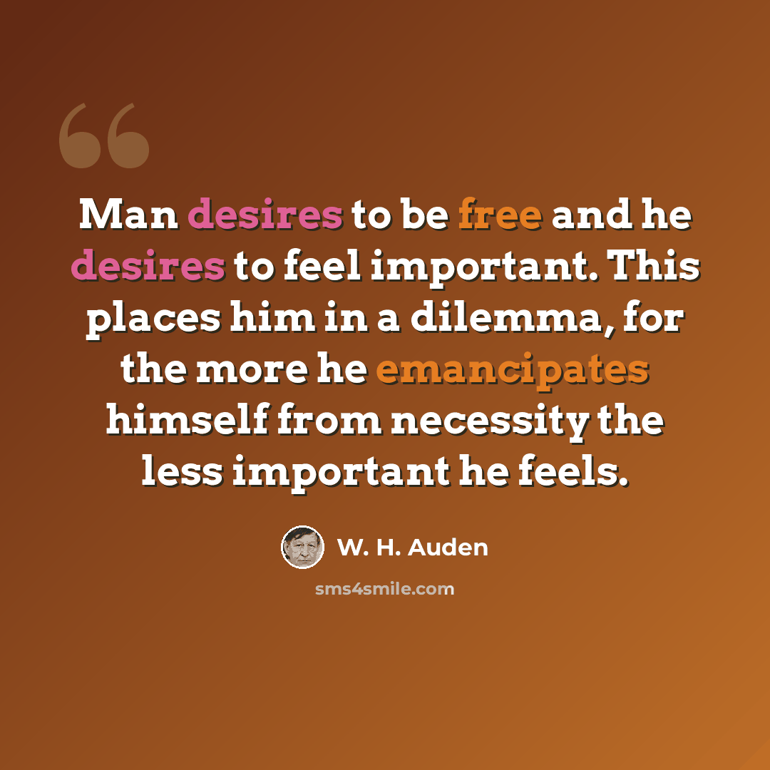“Man desires to be free and he desires to feel important. This places him in a dilemma, for the more he emancipates himself from necessity the less important he feels.” quote by W. H. Auden