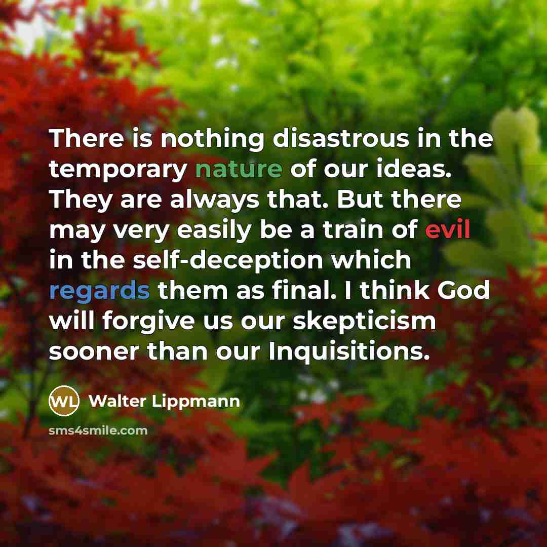 “There is nothing disastrous in the temporary nature of our ideas. They are always that. But there may very easily be a train of evil in the self-deception which regards them as final. I think God will forgive us our skepticism sooner than our Inquisitions.” quote by Walter Lippmann