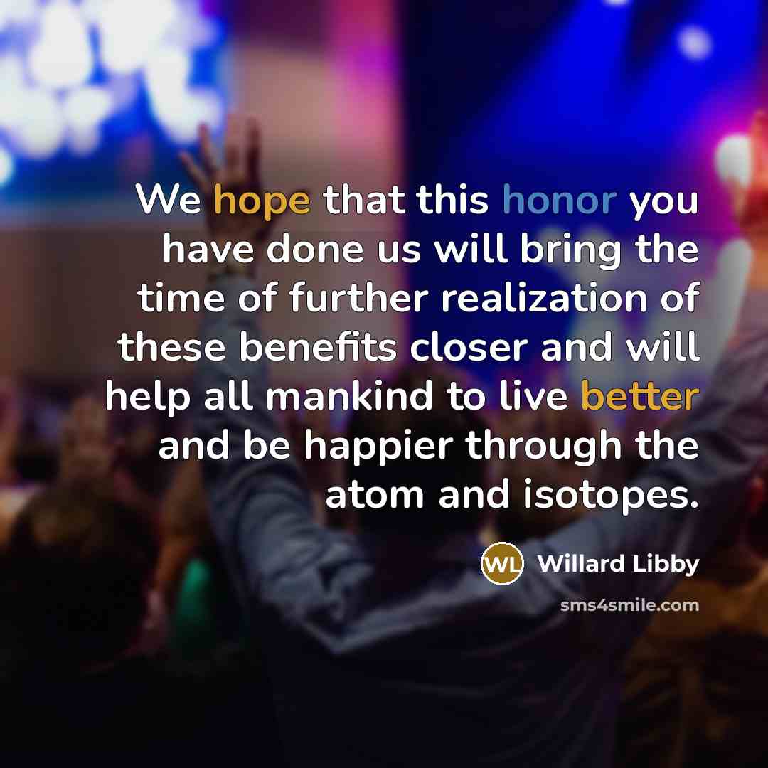 “We hope that this honor you have done us will bring the time of further realization of these benefits closer and will help all mankind to live better and be happier through the atom and isotopes.” quote by Willard Libby