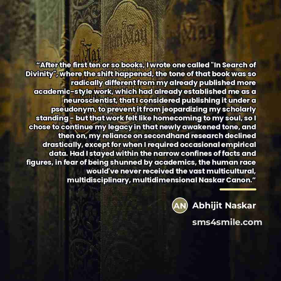 “After the first ten or so books, I wrote one called "In Search of Divinity", where the shift happened, the tone of that book was so radically different from my already published more academic-style work, which had already established me as a neuroscientist, that I considered publishing it under a…” quote by Abhijit Naskar