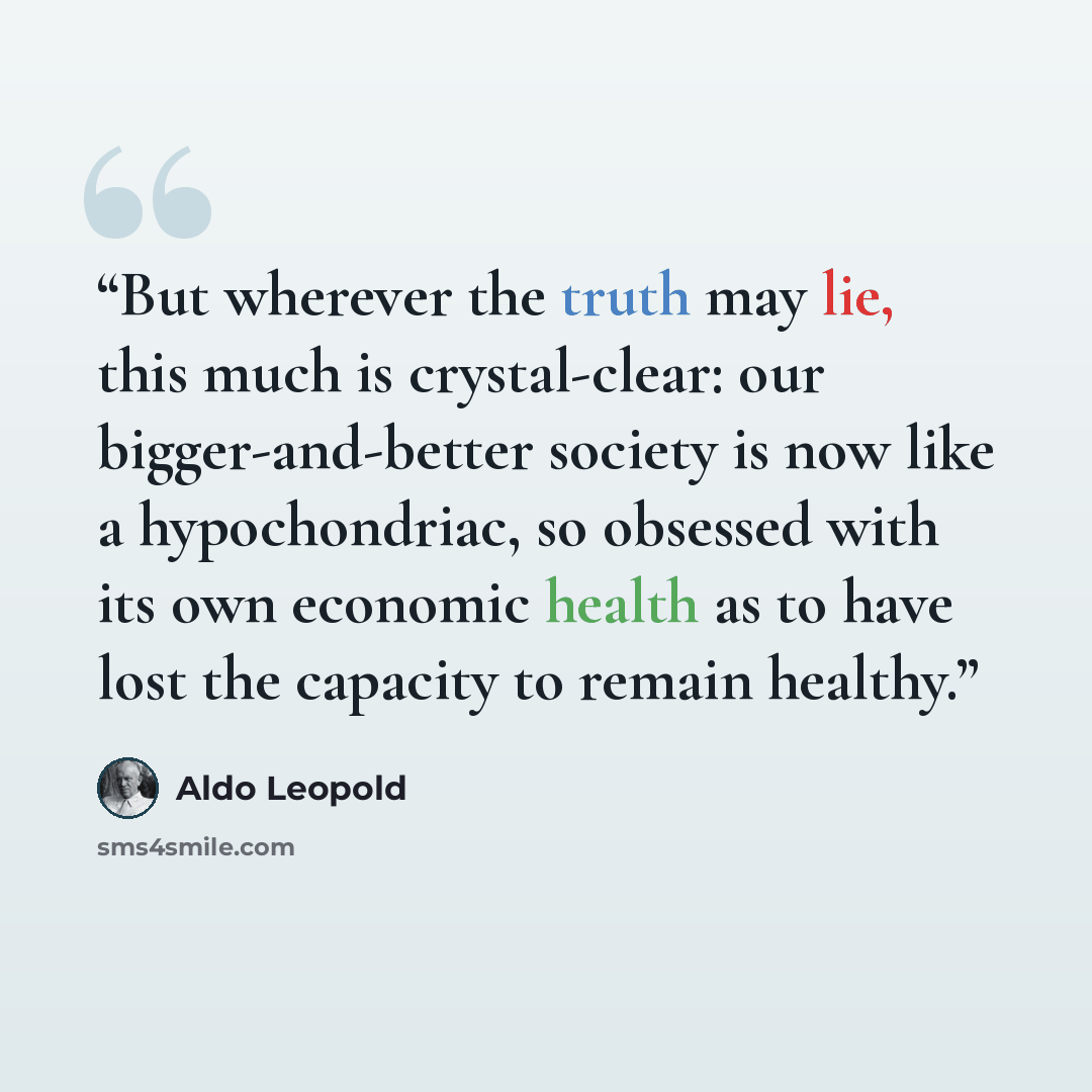 “But wherever the truth may lie, this much is crystal-clear: our bigger-and-better society is now like a hypochondriac, so obsessed with its own economic health as to have lost the capacity to remain healthy.” quote by Aldo Leopold
