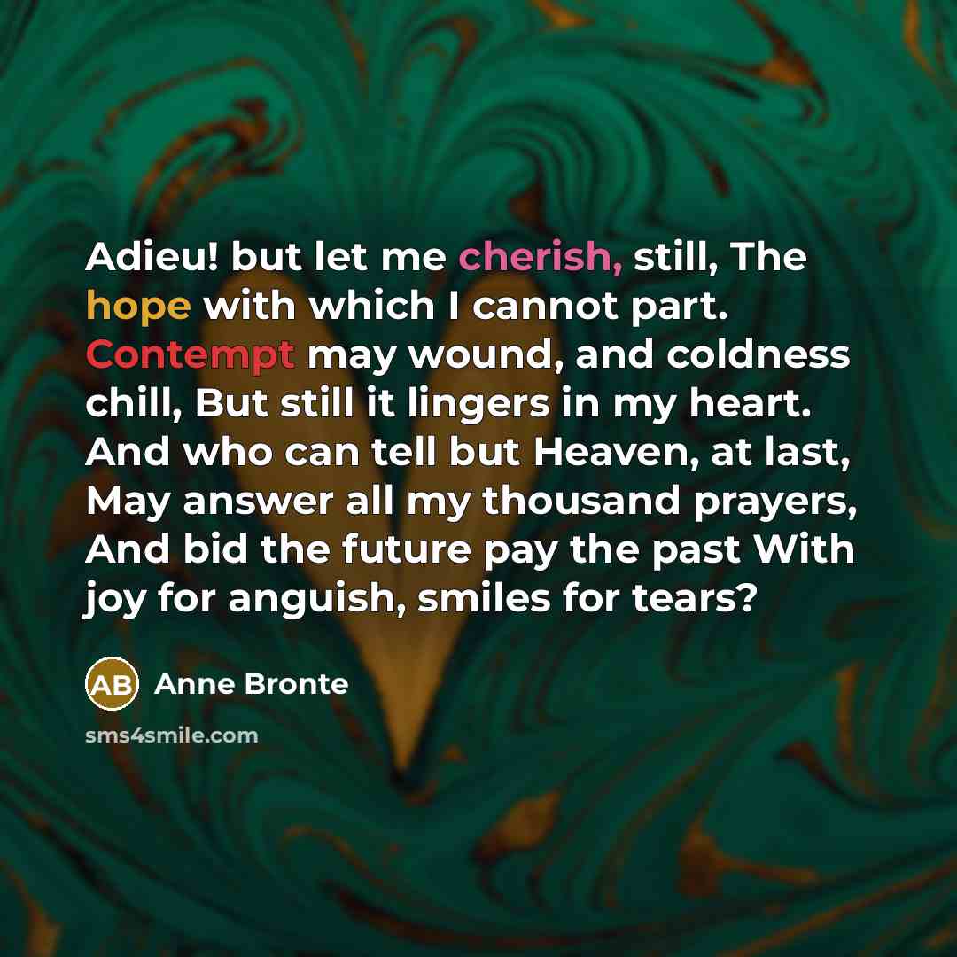“Adieu! but let me cherish, still, The hope with which I cannot part. Contempt may wound, and coldness chill, But still it lingers in my heart. And who can tell but Heaven, at last, May answer all my thousand prayers, And bid the future pay the past With joy for anguish, smiles for tears?” quote by Anne Bronte