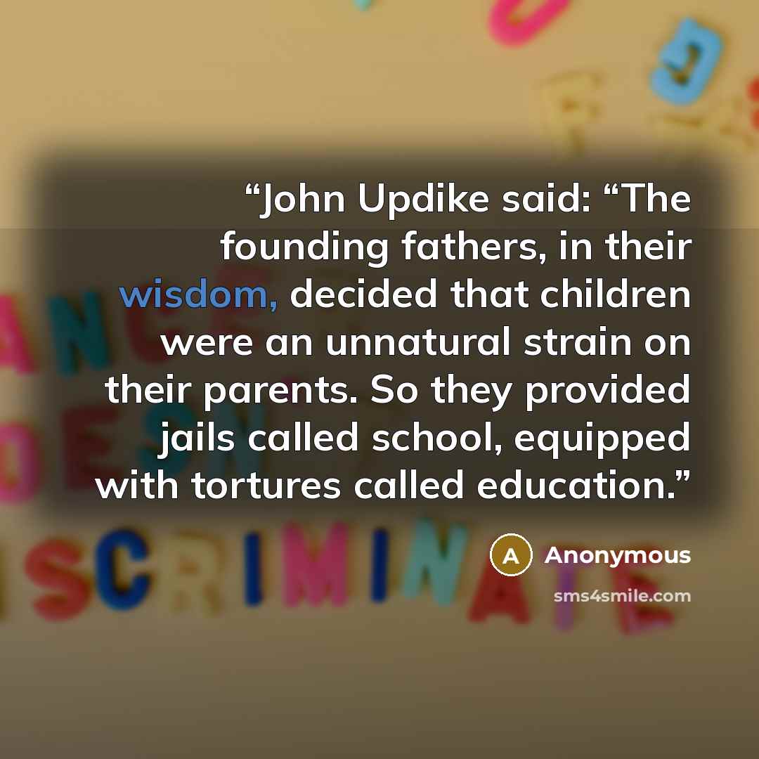 “John Updike said: “The founding fathers, in their wisdom, decided that children were an unnatural strain on their parents. So they provided jails called school, equipped with tortures called education.” quote by Anonymous