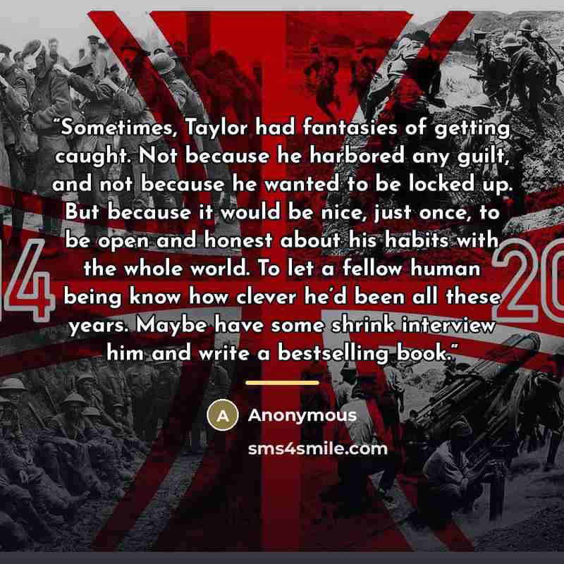 “Sometimes, Taylor had fantasies of getting caught. Not because he harbored any guilt, and not because he wanted to be locked up. But because it would be nice, just once, to be open and honest about his habits with the whole world. To let a fellow human being know how clever he’d been all these…” quote by Anonymous