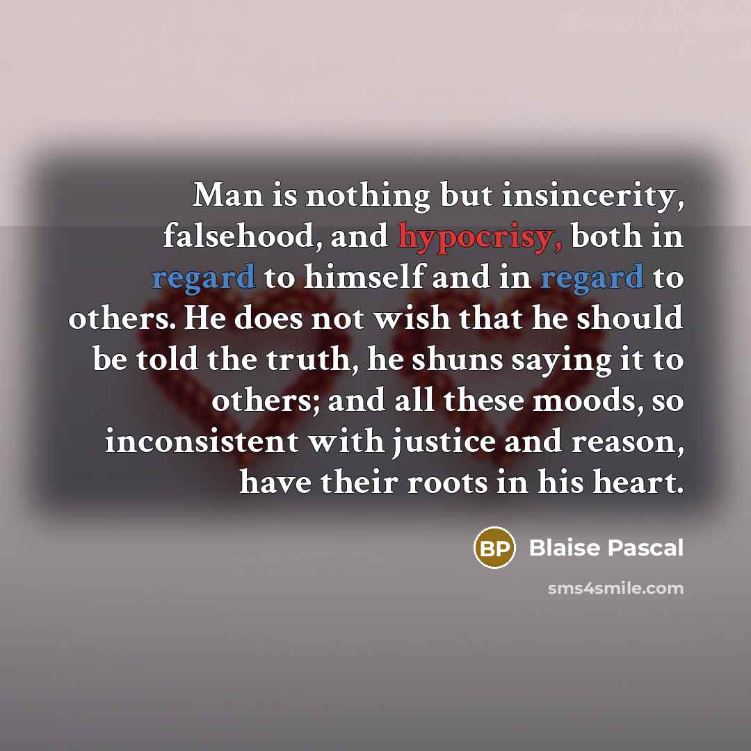 “Man is nothing but insincerity, falsehood, and hypocrisy, both in regard to himself and in regard to others. He does not wish that he should be told the truth, he shuns saying it to others; and all these moods, so inconsistent with justice and reason, have their roots in his heart.” quote by Blaise Pascal