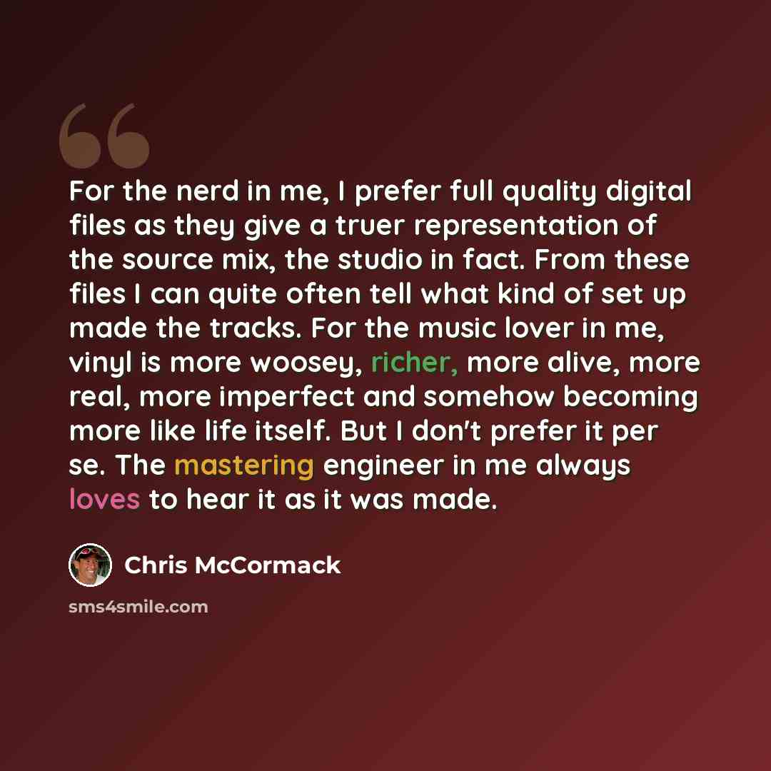 “For the nerd in me, I prefer full quality digital files as they give a truer representation of the source mix, the studio in fact. From these files I can quite often tell what kind of set up made the tracks. For the music lover in me, vinyl is more woosey, richer, more alive, more real, more…” quote by Chris McCormack