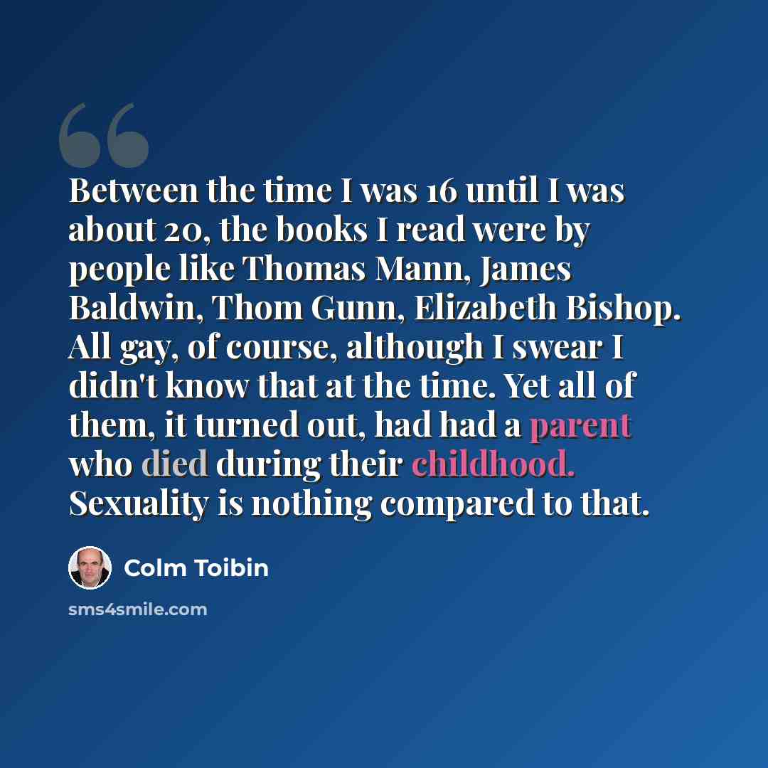 “Between the time I was 16 until I was about 20, the books I read were by people like Thomas Mann, James Baldwin, Thom Gunn, Elizabeth Bishop. All gay, of course, although I swear I didn't know that at the time. Yet all of them, it turned out, had had a parent who died during their childhood…” quote by Colm Toibin