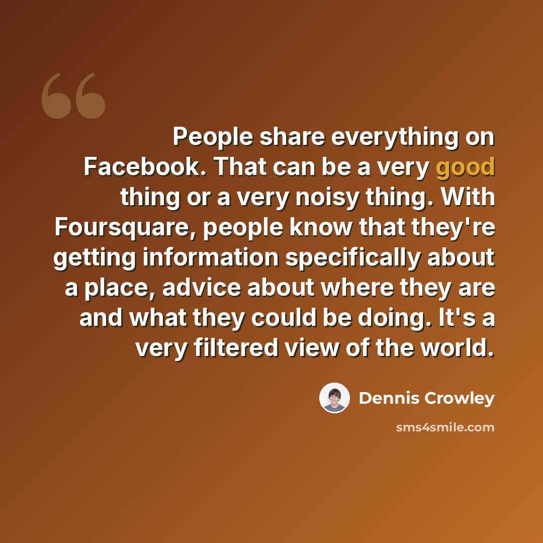 “People share everything on Facebook. That can be a very good thing or a very noisy thing. With Foursquare, people know that they're getting information specifically about a place, advice about where they are and what they could be doing. It's a very filtered view of the world.” quote by Dennis Crowley