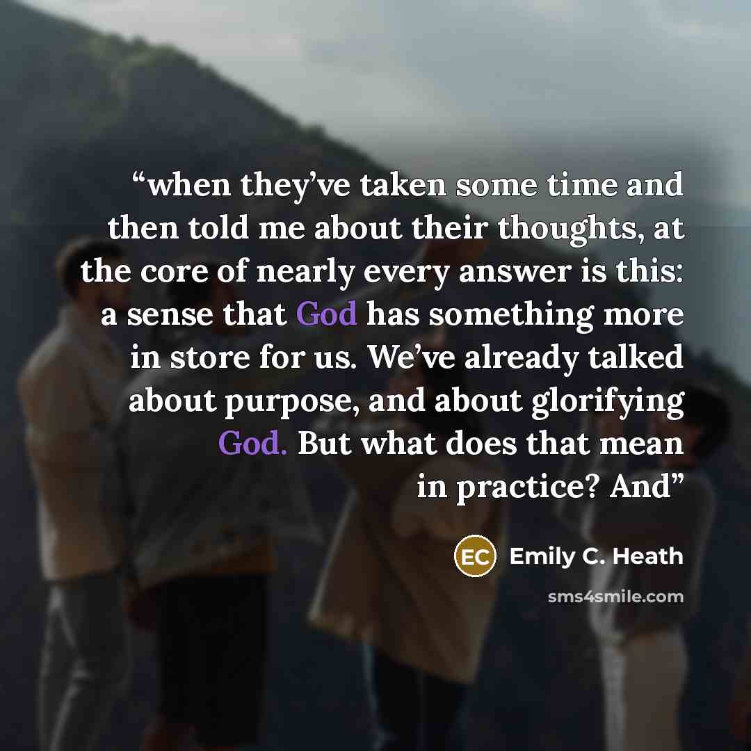 “when they’ve taken some time and then told me about their thoughts, at the core of nearly every answer is this: a sense that God has something more in store for us. We’ve already talked about purpose, and about glorifying God. But what does that mean in practice? And” quote by Emily C. Heath
