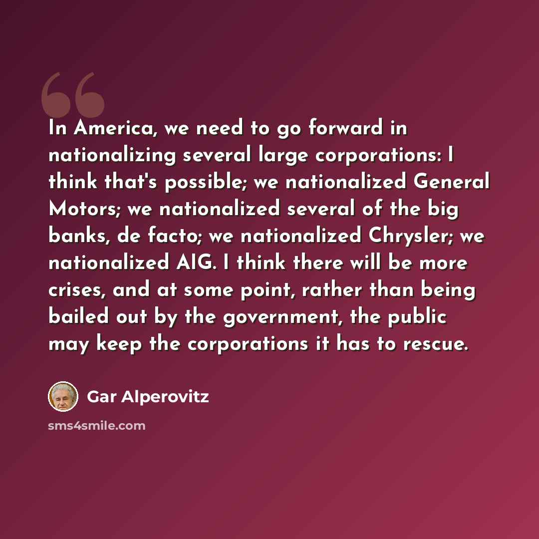 “In America, we need to go forward in nationalizing several large corporations: I think that's possible; we nationalized General Motors; we nationalized several of the big banks, de facto; we nationalized Chrysler; we nationalized AIG. I think there will be more crises, and at some point, rather…” quote by Gar Alperovitz