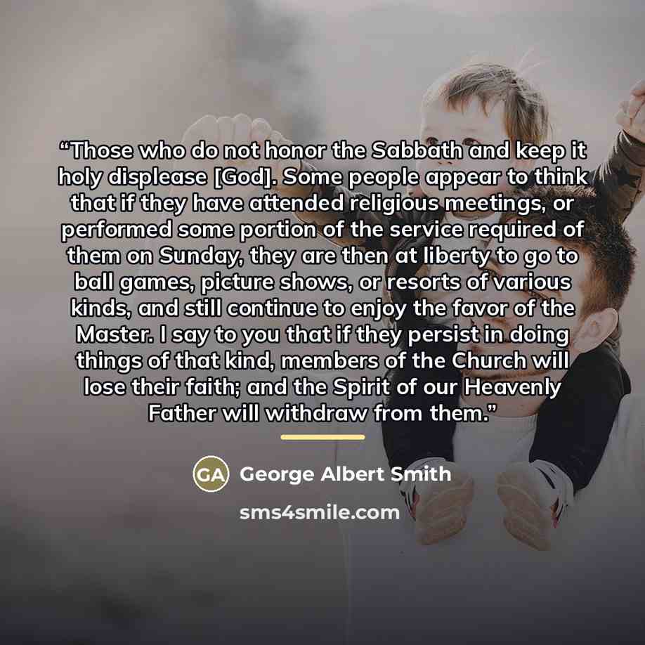 “Those who do not honor the Sabbath and keep it holy displease [God]. Some people appear to think that if they have attended religious meetings, or performed some portion of the service required of them on Sunday, they are then at liberty to go to ball games, picture shows, or resorts of various…” quote by George Albert Smith