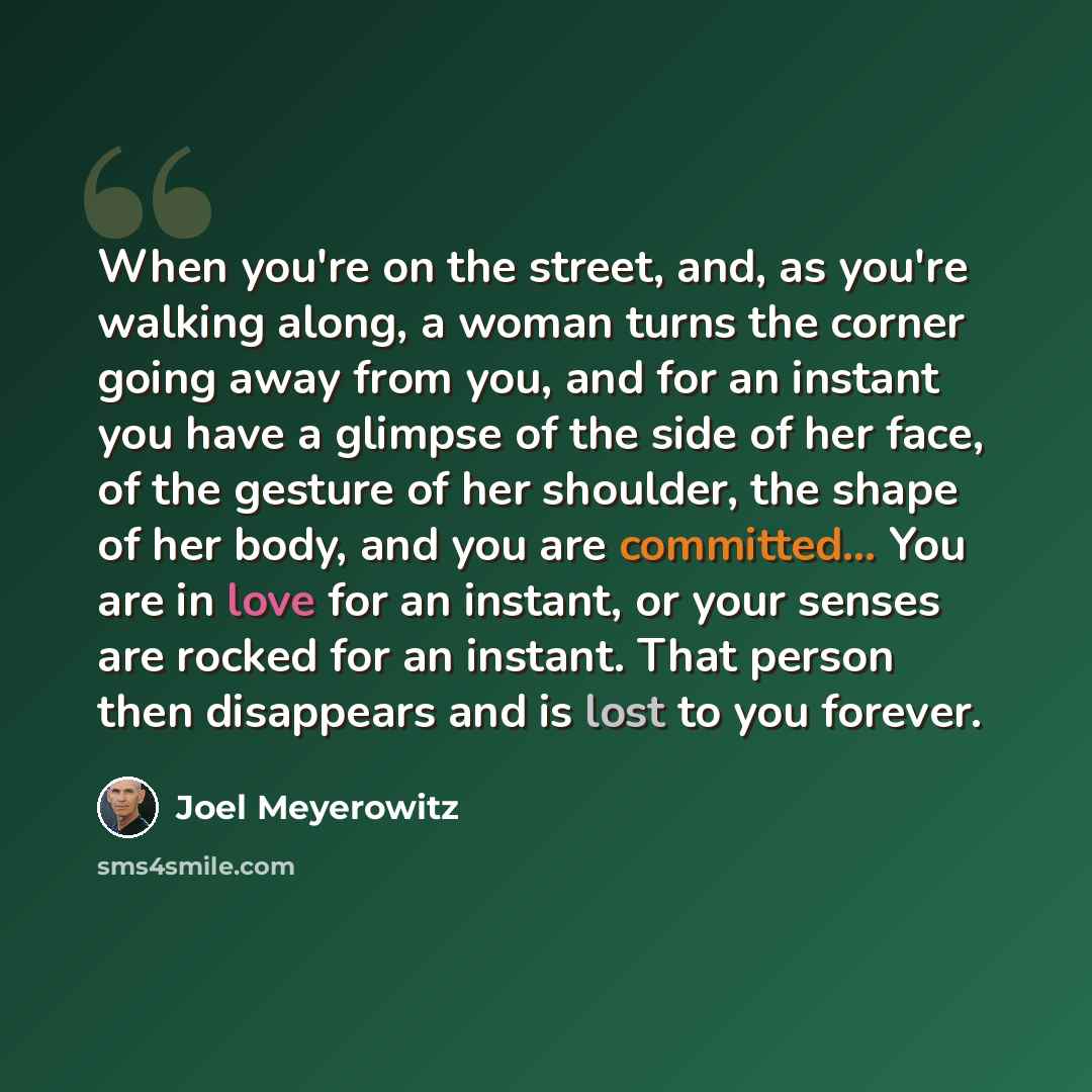 “When you're on the street, and, as you're walking along, a woman turns the corner going away from you, and for an instant you have a glimpse of the side of her face, of the gesture of her shoulder, the shape of her body, and you are committed... You are in love for an instant, or your senses are…” quote by Joel Meyerowitz