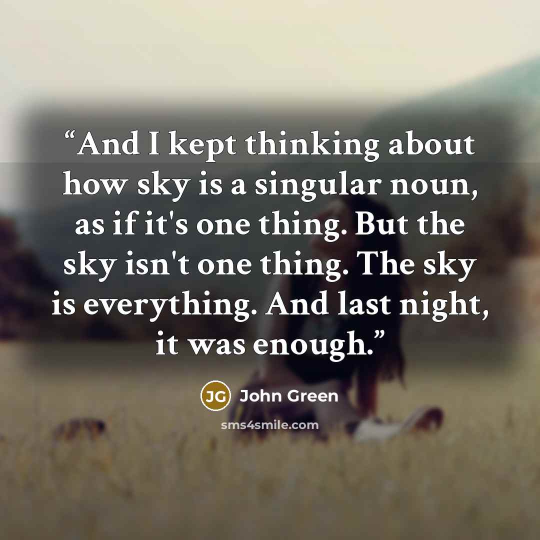 “And I kept thinking about how sky is a singular noun, as if it's one thing. But the sky isn't one thing. The sky is everything. And last night, it was enough.” quote by John Green