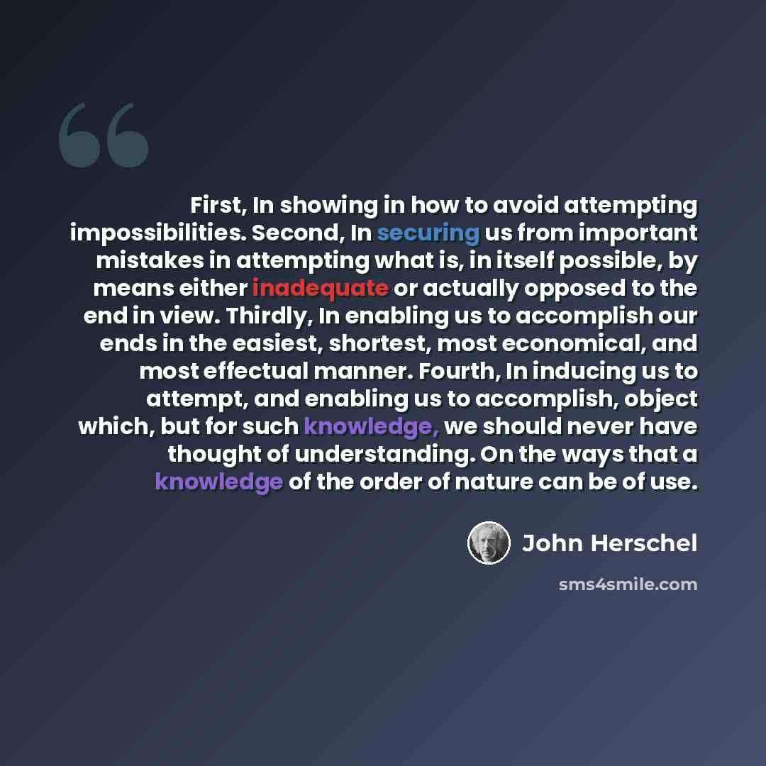 “First, In showing in how to avoid attempting impossibilities. Second, In securing us from important mistakes in attempting what is, in itself possible, by means either inadequate or actually opposed to the end in view. Thirdly, In enabling us to accomplish our ends in the easiest, shortest, most…” quote by John Herschel