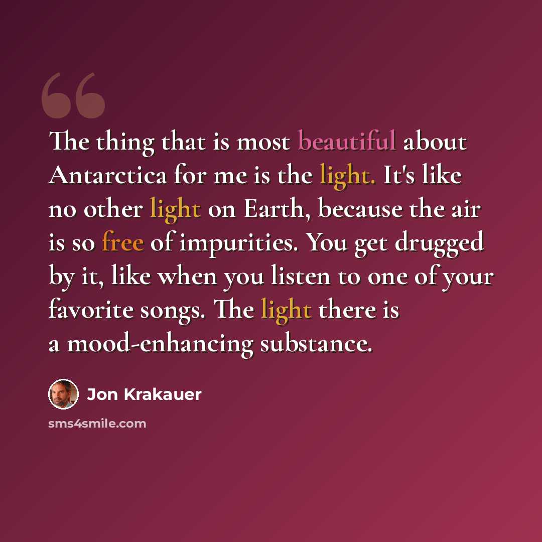 “The thing that is most beautiful about Antarctica for me is the light. It's like no other light on Earth, because the air is so free of impurities. You get drugged by it, like when you listen to one of your favorite songs. The light there is a mood-enhancing substance.” quote by Jon Krakauer
