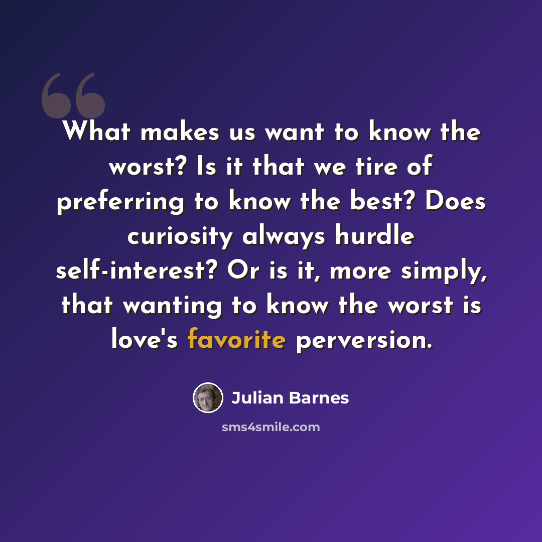 “What makes us want to know the worst? Is it that we tire of preferring to know the best? Does curiosity always hurdle self-interest? Or is it, more simply, that wanting to know the worst is love's favorite perversion.” quote by Julian Barnes
