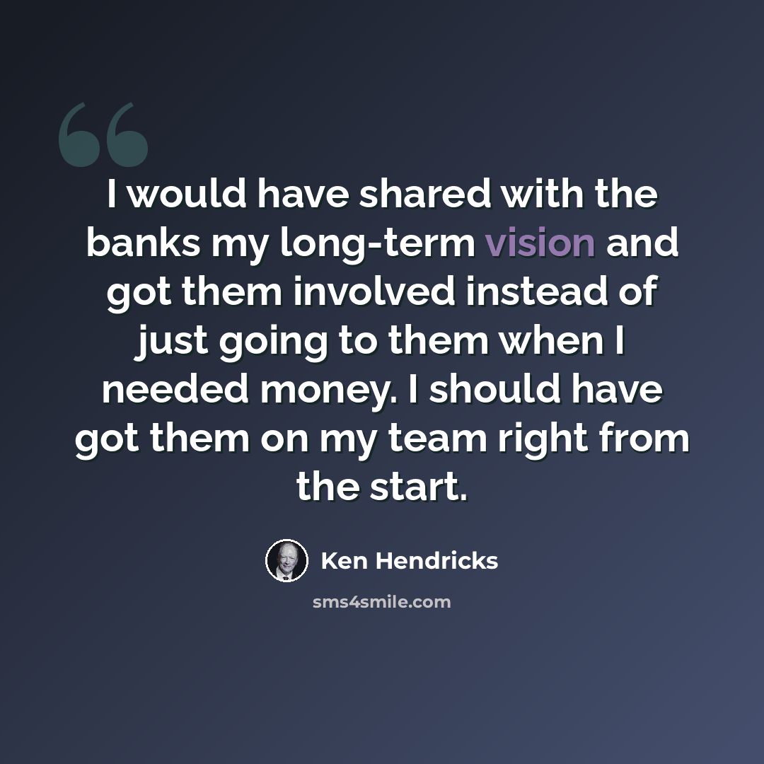 “I would have shared with the banks my long-term vision and got them involved instead of just going to them when I needed money. I should have got them on my team right from the start.” quote by Ken Hendricks