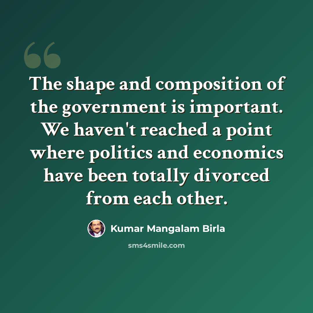 “The shape and composition of the government is important. We haven't reached a point where politics and economics have been totally divorced from each other.” quote by Kumar Mangalam Birla
