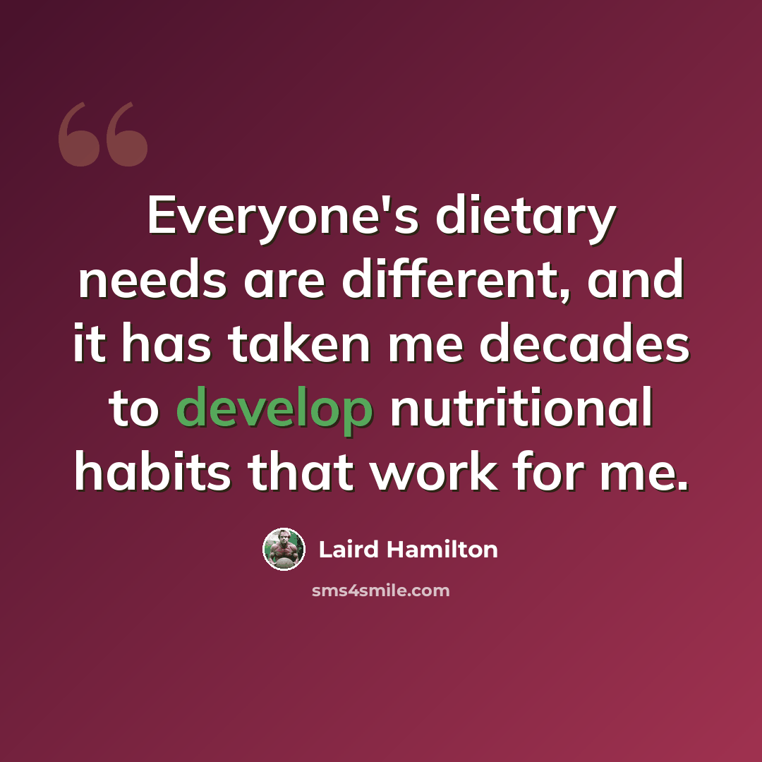 “Everyone's dietary needs are different, and it has taken me decades to develop nutritional habits that work for me.” quote by Laird Hamilton