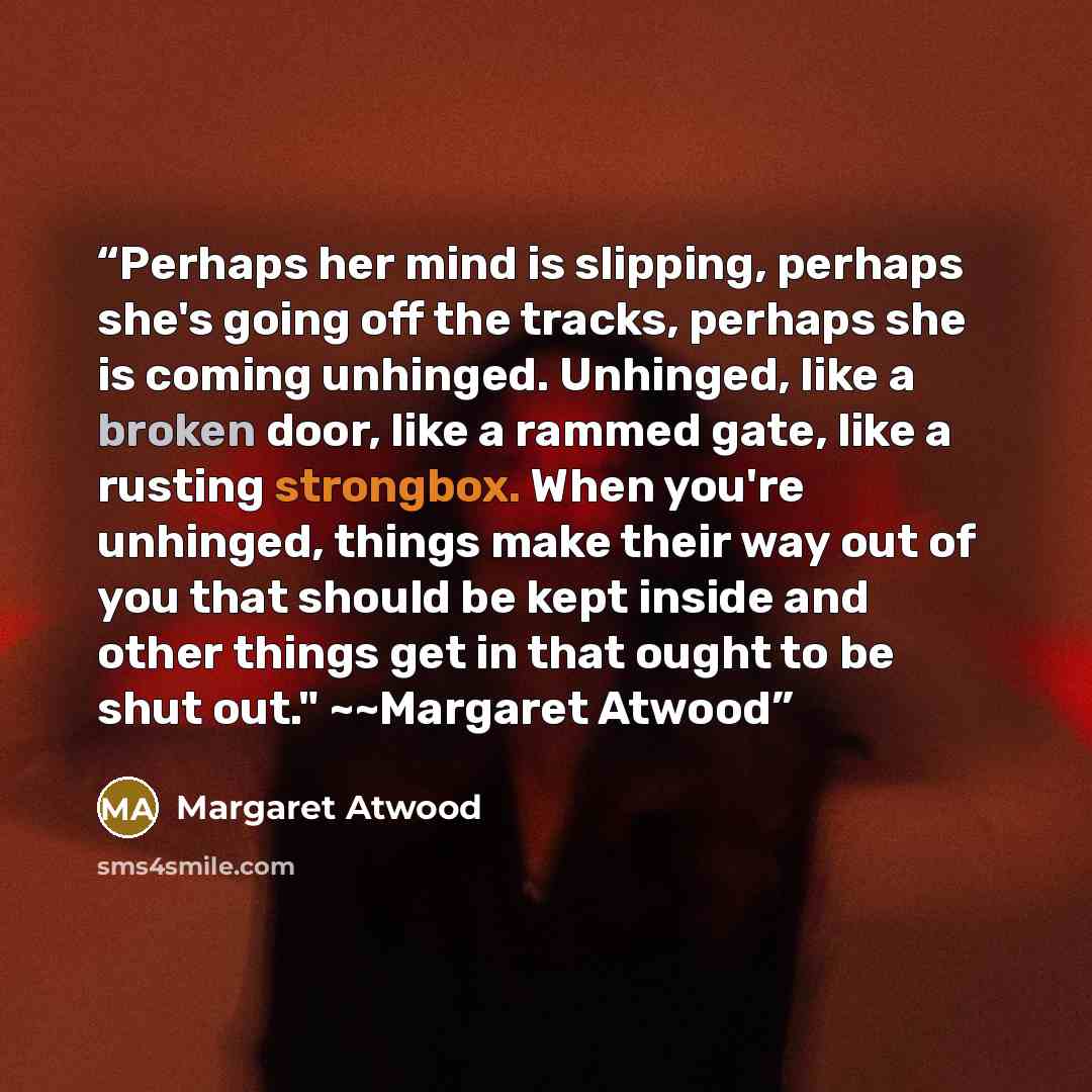 “Perhaps her mind is slipping, perhaps she's going off the tracks, perhaps she is coming unhinged. Unhinged, like a broken door, like a rammed gate, like a rusting strongbox. When you're unhinged, things make their way out of you that should be kept inside and other things get in that ought to be…” quote by Margaret Atwood