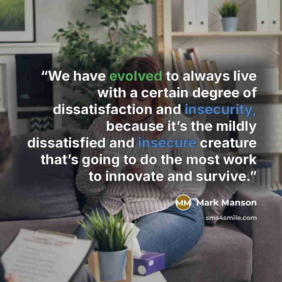 “We have evolved to always live with a certain degree of dissatisfaction and insecurity, because it’s the mildly dissatisfied and insecure creature that’s going to do the most work to innovate and survive.” quote by Mark Manson