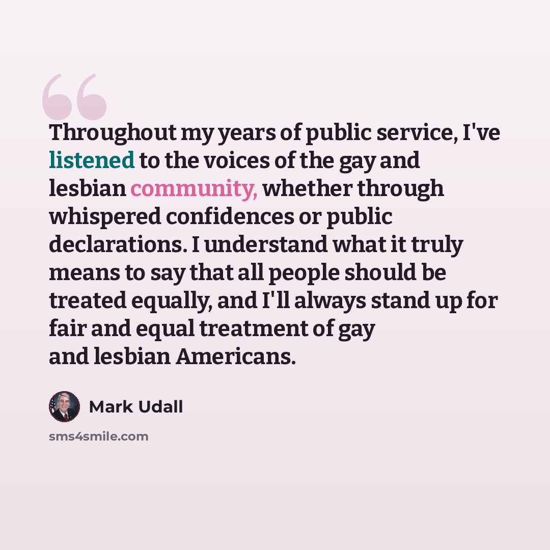 “Throughout my years of public service, I've listened to the voices of the gay and lesbian community, whether through whispered confidences or public declarations. I understand what it truly means to say that all people should be treated equally, and I'll always stand up for fair and equal…” quote by Mark Udall