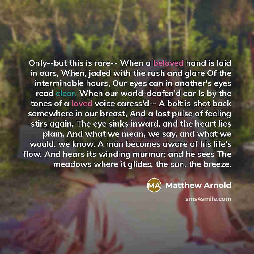 “Only--but this is rare-- When a beloved hand is laid in ours, When, jaded with the rush and glare Of the interminable hours, Our eyes can in another's eyes read clear, When our world-deafen'd ear Is by the tones of a loved voice caress'd-- A bolt is shot back somewhere in our breast, And a lost…” quote by Matthew Arnold