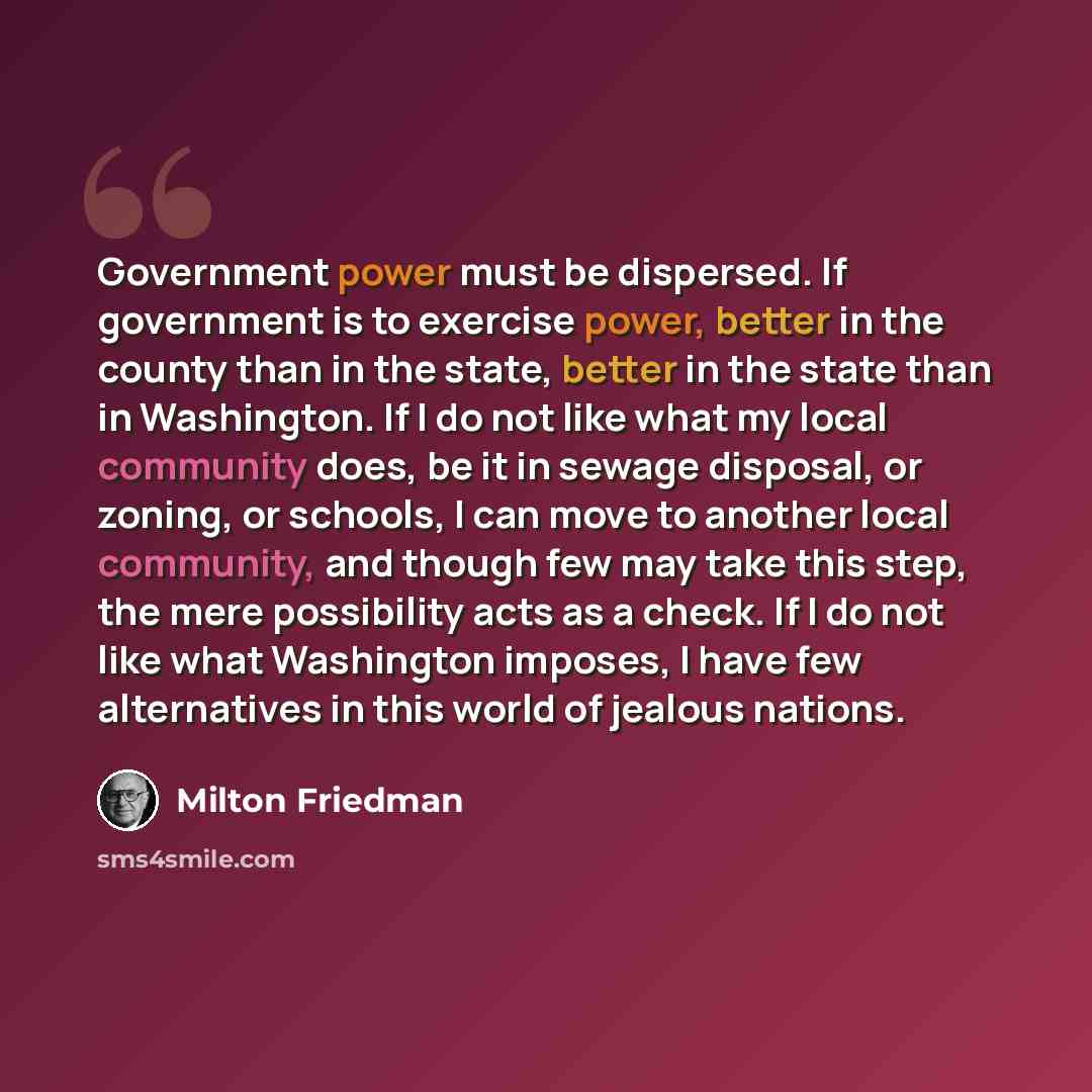 “Government power must be dispersed. If government is to exercise power, better in the county than in the state, better in the state than in Washington. If I do not like what my local community does, be it in sewage disposal, or zoning, or schools, I can move to another local community, and though…” quote by Milton Friedman