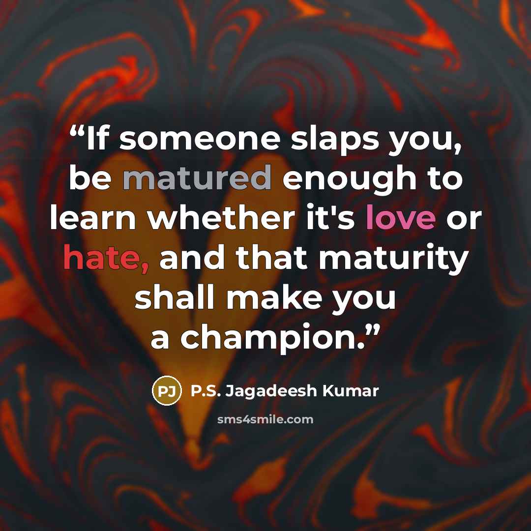 “If someone slaps you, be matured enough to learn whether it's love or hate, and that maturity shall make you a champion.” quote by P.S. Jagadeesh Kumar