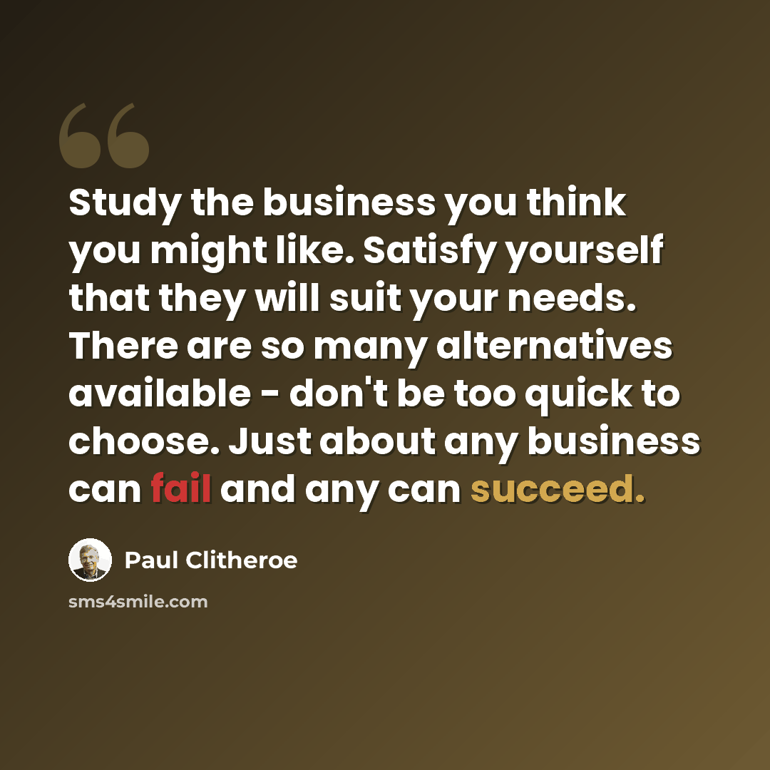 “Study the business you think you might like. Satisfy yourself that they will suit your needs. There are so many alternatives available - don't be too quick to choose. Just about any business can fail and any can succeed.” quote by Paul Clitheroe