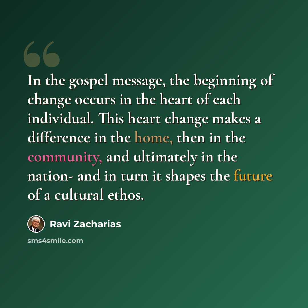 “In the gospel message, the beginning of change occurs in the heart of each individual. This heart change makes a difference in the home, then in the community, and ultimately in the nation- and in turn it shapes the future of a cultural ethos.” quote by Ravi Zacharias