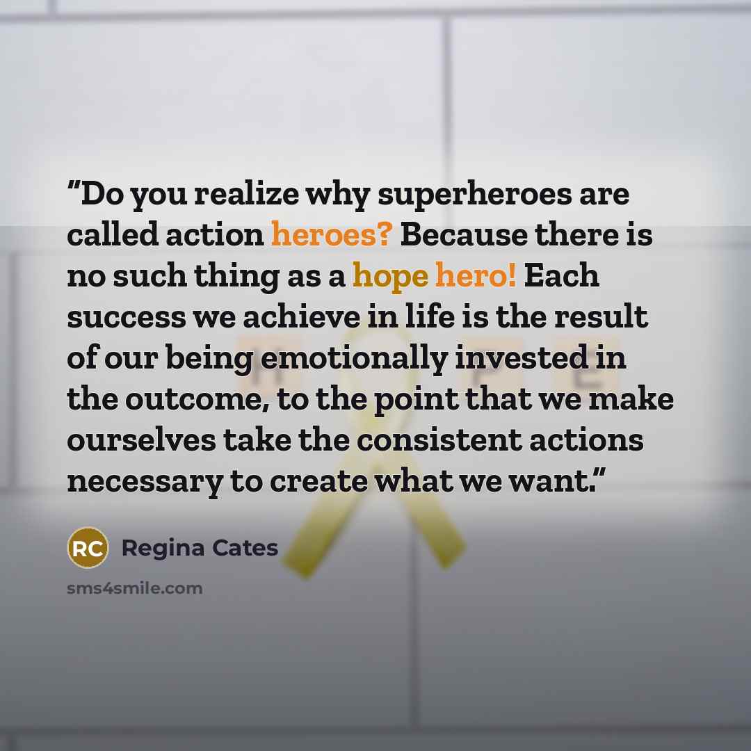 “Do you realize why superheroes are called action heroes? Because there is no such thing as a hope hero! Each success we achieve in life is the result of our being emotionally invested in the outcome, to the point that we make ourselves take the consistent actions necessary to create what we want.” quote by Regina Cates