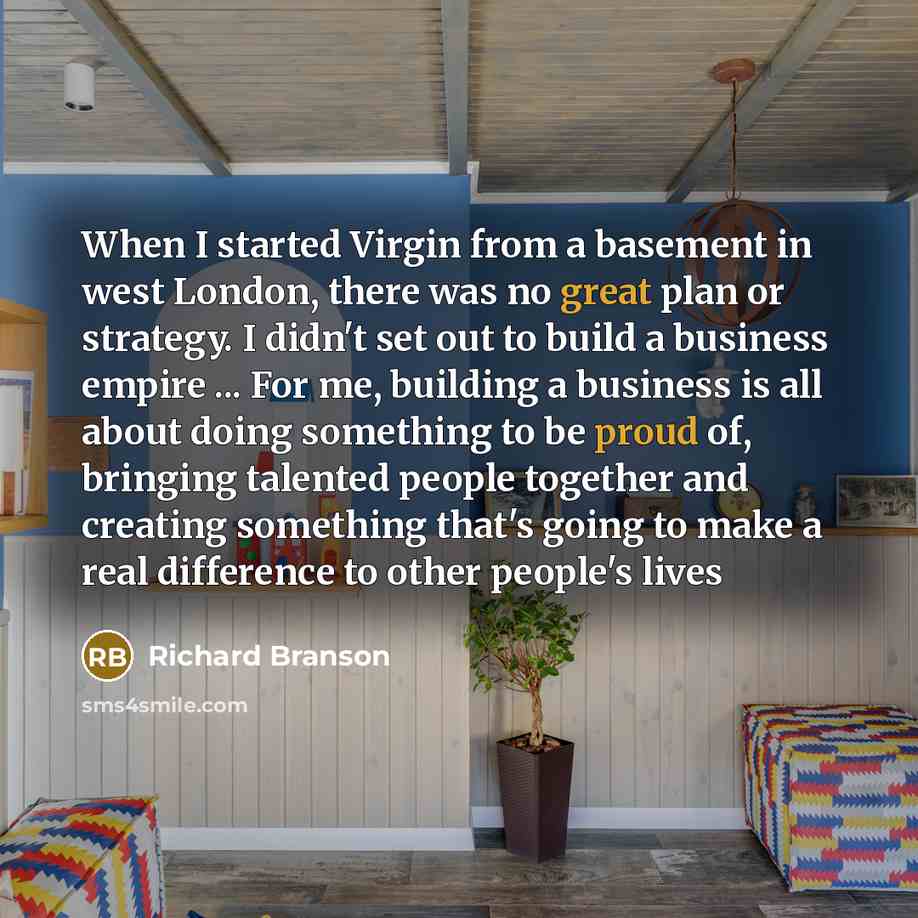 “When I started Virgin from a basement in west London, there was no great plan or strategy. I didn't set out to build a business empire ... For me, building a business is all about doing something to be proud of, bringing talented people together and creating something that's going to make a real…” quote by Richard Branson