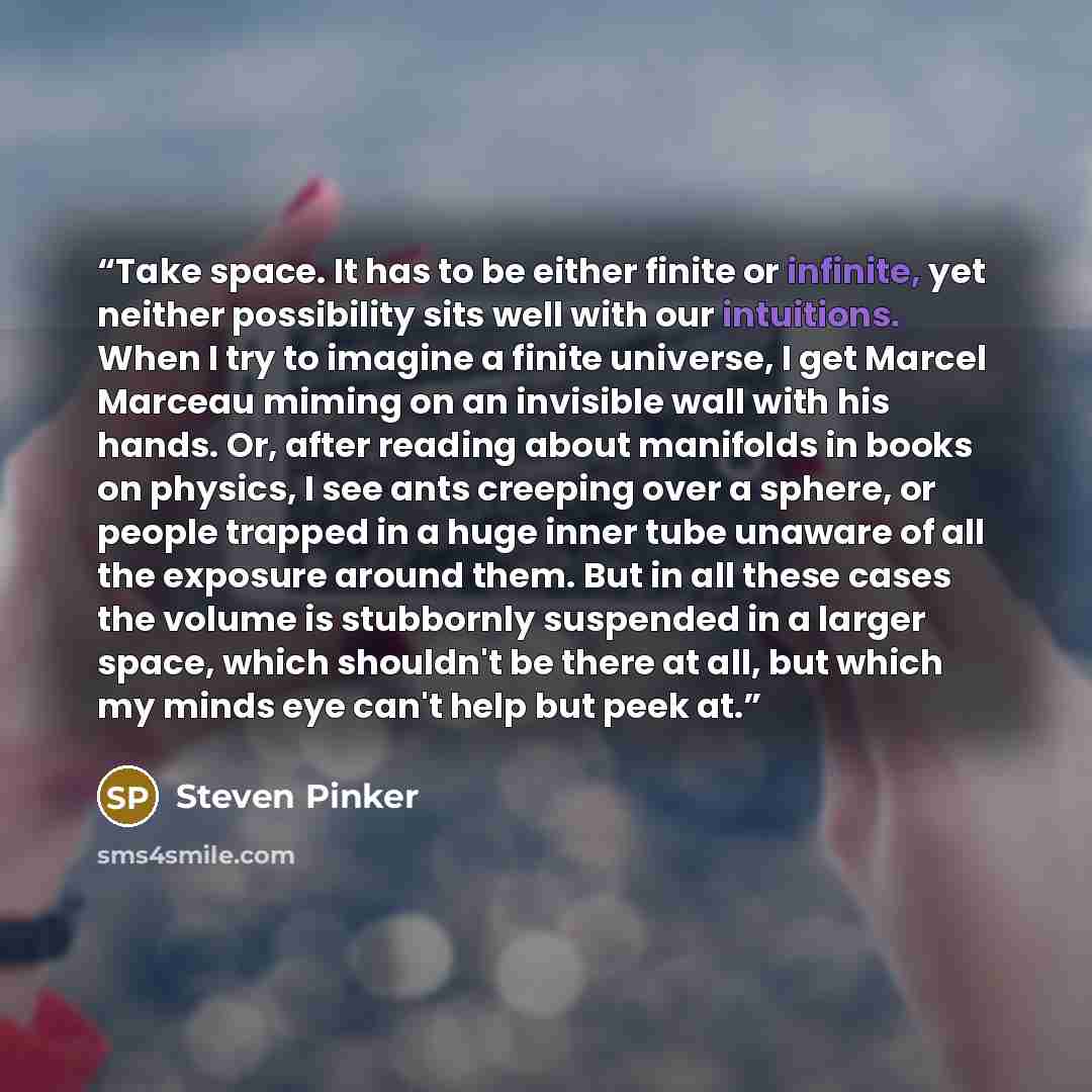 “Take space. It has to be either finite or infinite, yet neither possibility sits well with our intuitions. When I try to imagine a finite universe, I get Marcel Marceau miming on an invisible wall with his hands. Or, after reading about manifolds in books on physics, I see ants creeping over a…” quote by Steven Pinker